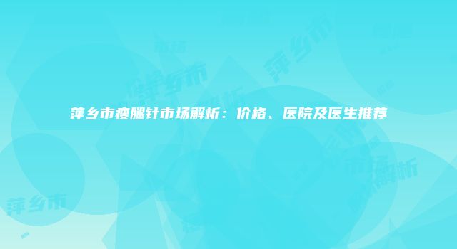 萍乡市瘦腿针市场解析：价格、医院及医生推荐