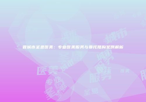 晋城市圣恩医美：专业医美服务与曼托隆胸案例解析