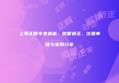 上海正畸专家解析：微管矫正、注意事项与案例分享