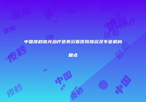 中国皮秒激光治疗色素沉着医院排名及专业机构盘点