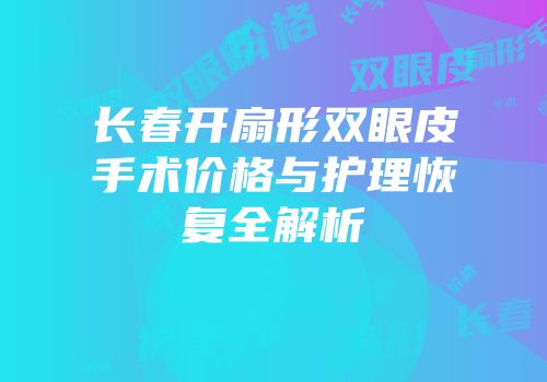 长春开扇形双眼皮手术价格与护理恢复全解析