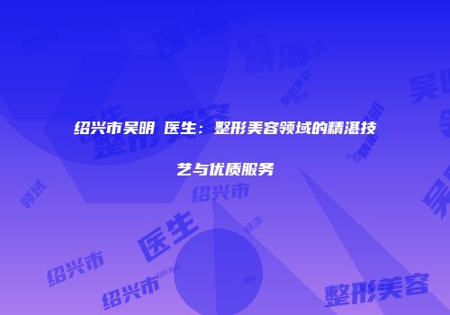 绍兴市吴明埈医生：整形美容领域的精湛技艺与优质服务