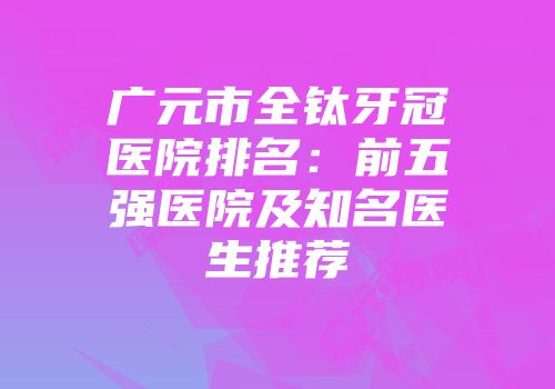 广元市全钛牙冠医院排名：前五强医院及知名医生推荐