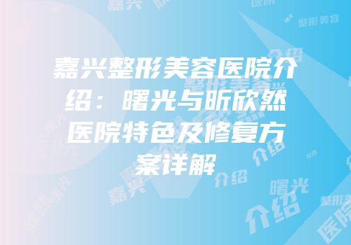 嘉兴整形美容医院介绍：曙光与昕欣然医院特色及修复方案详解