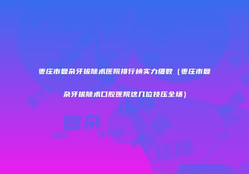 枣庄市复杂牙拔除术医院排行榜实力细数（枣庄市复杂牙拔除术口腔医院这几位技压全场）