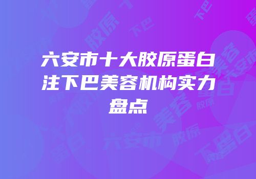六安市十大胶原蛋白注下巴美容机构实力盘点