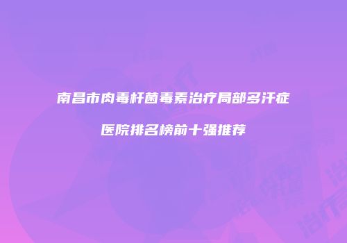 南昌市肉毒杆菌毒素治疗局部多汗症医院排名榜前十强推荐