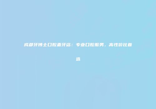 成都牙博士口腔麦牙店：专业口腔服务，高性价比首选