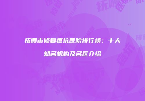 抚顺市修复痘坑医院排行榜：十大知名机构及名医介绍