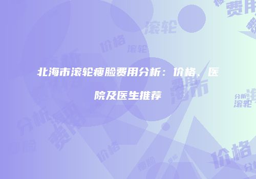 北海市滚轮瘦脸费用分析：价格、医院及医生推荐