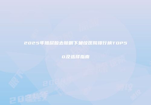 2025年玻尿酸去除眼下皱纹医院排行榜TOP50及选择指南