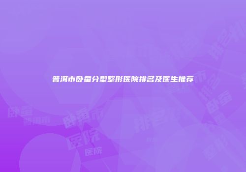 普洱市卧蚕分型整形医院排名及医生推荐