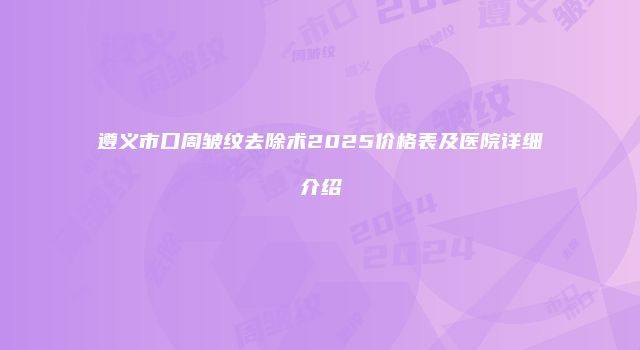 遵义市口周皱纹去除术2025价格表及医院详细介绍