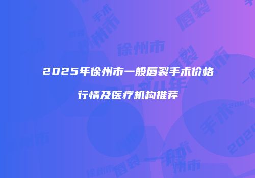 2025年徐州市一般唇裂手术价格行情及医疗机构推荐