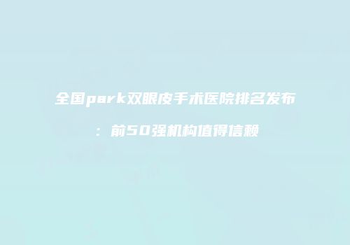 全国park双眼皮手术医院排名发布：前50强机构值得信赖