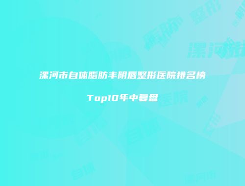 漯河市自体脂肪丰阴唇整形医院排名榜Top10年中复盘