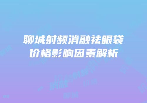 聊城射频消融祛眼袋价格影响因素解析