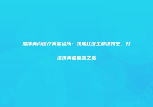 淄博美尚医疗美容诊所：张瑞红医生精湛技艺，打造求美者信赖之选