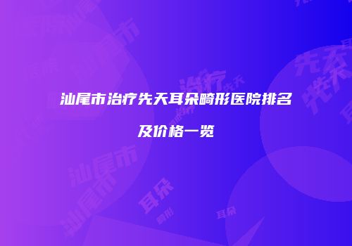 汕尾市治疗先天耳朵畸形医院排名及价格一览
