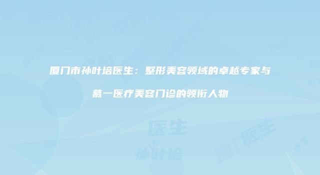 厦门市孙叶培医生：整形美容领域的卓越专家与慕一医疗美容门诊的领衔人物