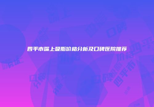 四平市嘴上吸脂价格分析及口碑医院推荐