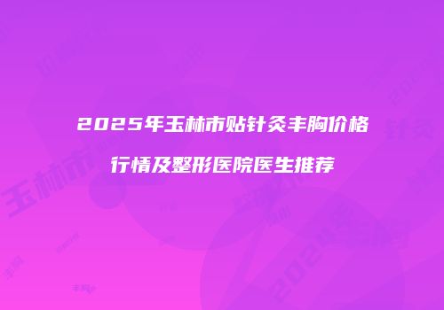 2025年玉林市贴针灸丰胸价格行情及整形医院医生推荐