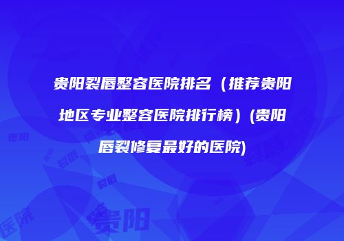 贵阳裂唇整容医院排名（推荐贵阳地区专业整容医院排行榜）(贵阳唇裂修复最好的医院)