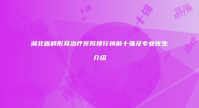 湖北省畸形耳治疗医院排行榜前十强及专业医生介绍