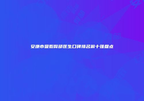安康市吸脂臀部医生口碑排名前十强盘点