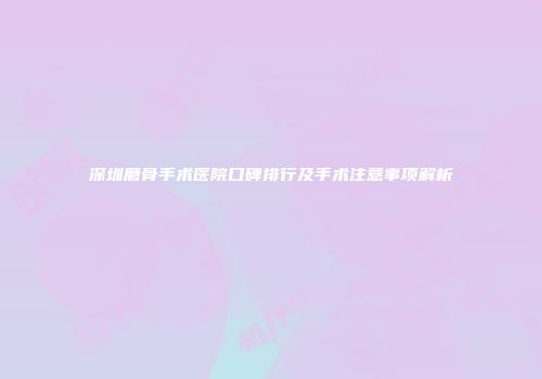 深圳磨骨手术医院口碑排行及手术注意事项解析