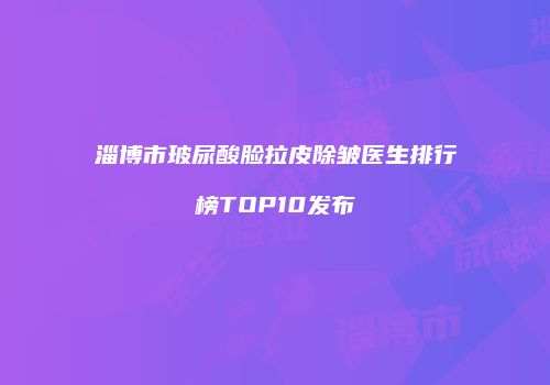 淄博市玻尿酸脸拉皮除皱医生排行榜TOP10发布