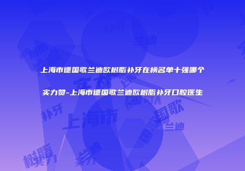 上海市德国歌兰迪欧树脂补牙在榜名单十强哪个实力赞-上海市德国歌兰迪欧树脂补牙口腔医生