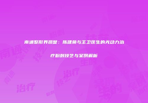 南通整形界翘楚：陈建荣与王卫医生的光动力治疗粉刺技艺与案例解析