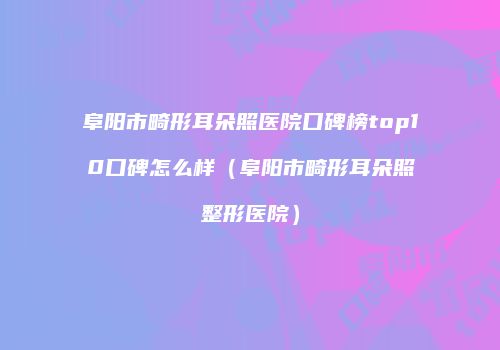阜阳市畸形耳朵照医院口碑榜top10口碑怎么样（阜阳市畸形耳朵照整形医院）