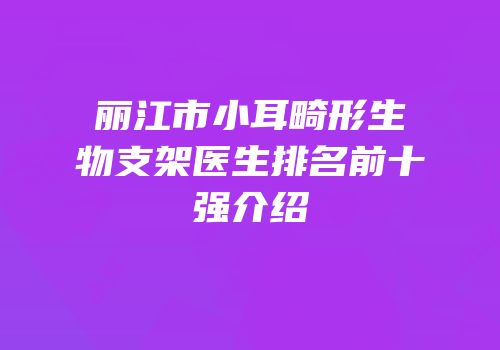 丽江市小耳畸形生物支架医生排名前十强介绍