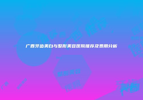 广西牙齿美白与整形美容医院推荐及费用分析