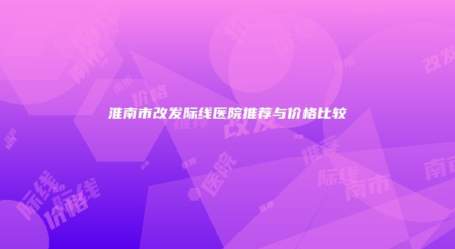淮南市改发际线医院推荐与价格比较
