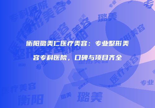 衡阳璐美仁医疗美容：专业整形美容专科医院，口碑与项目齐全