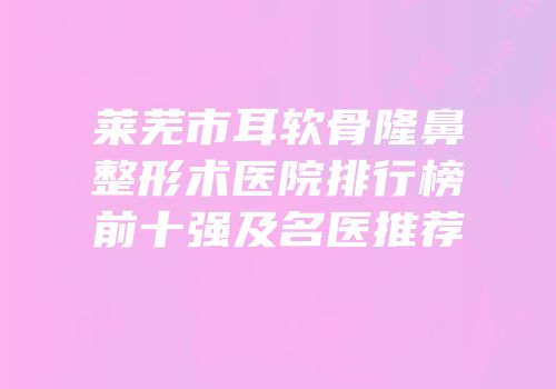 莱芜市耳软骨隆鼻整形术医院排行榜前十强及名医推荐