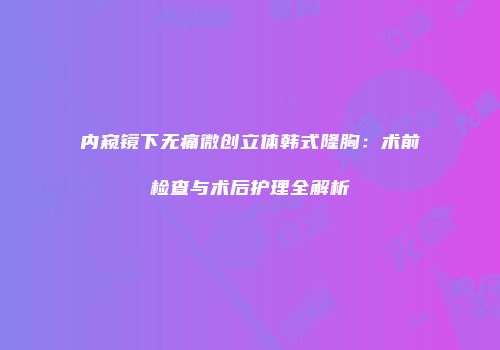 内窥镜下无痛微创立体韩式隆胸：术前检查与术后护理全解析