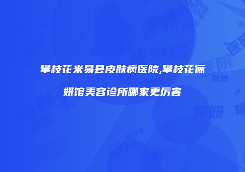 攀枝花米易县皮肤病医院,攀枝花俪妍馆美容诊所哪家更厉害