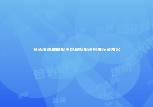 包头市鼻翼畸形不对称整形医院推荐及排名