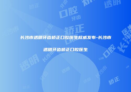 长沙市透明牙齿矫正口腔医生权威发布-长沙市透明牙齿矫正口腔医生
