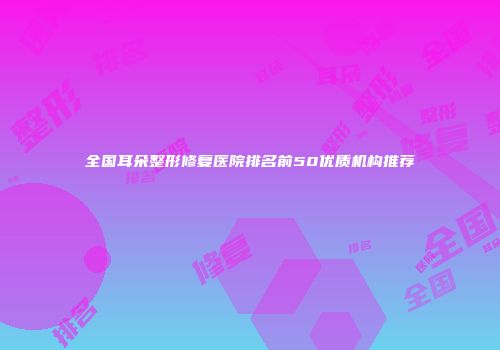 全国耳朵整形修复医院排名前50优质机构推荐