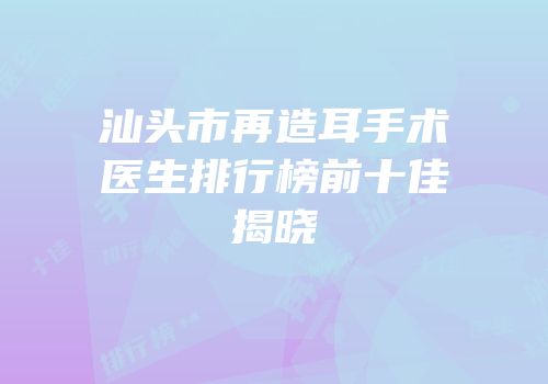 汕头市再造耳手术医生排行榜前十佳揭晓