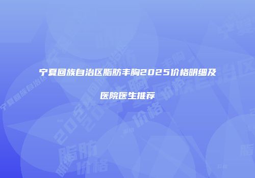 宁夏回族自治区脂肪丰胸2025价格明细及医院医生推荐