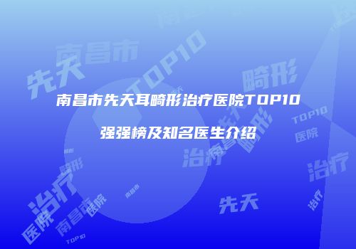 南昌市先天耳畸形治疗医院TOP10强强榜及知名医生介绍