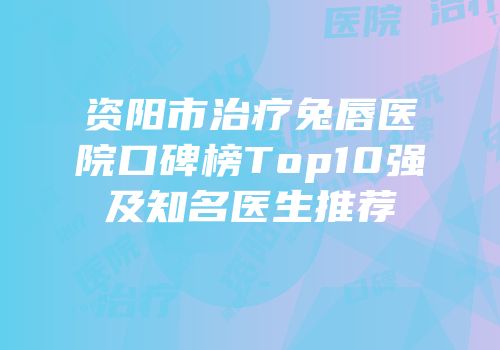 资阳市治疗兔唇医院口碑榜Top10强及知名医生推荐