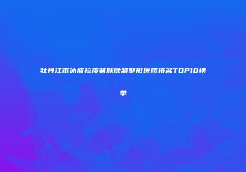 牡丹江市冰波拉皮紧肤除皱整形医院排名TOP10榜单