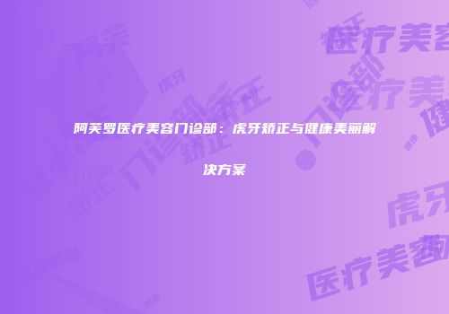 阿芙罗医疗美容门诊部：虎牙矫正与健康美丽解决方案